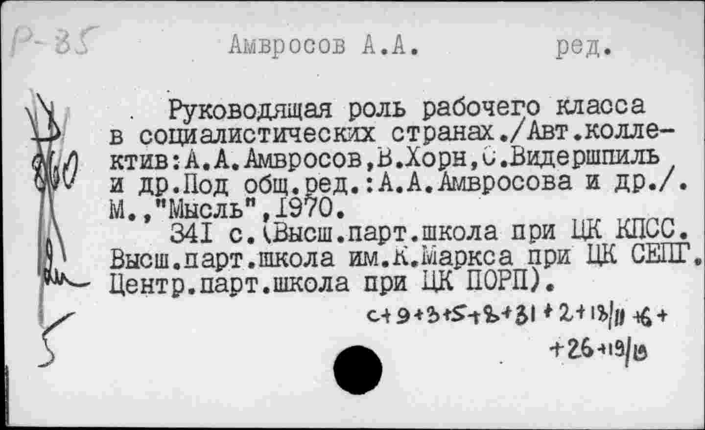 ﻿Амвросов А.А.
ред.
Руководящая роль рабочего класса в социалистических странах./Авт.коллектив : А. А. Амвросов,В.Хорн, С .Видершпиль и др.Под общ.сед.:А.А.Амвросова и др./. М.,"Мысль",1970.
341 с лВысш. парт, школа при ЦК КПиС/. Высш.парт.школа им.К.Маркса при ЦК СЕПГ. Центр.парт.школа при ЦК ПОРП).